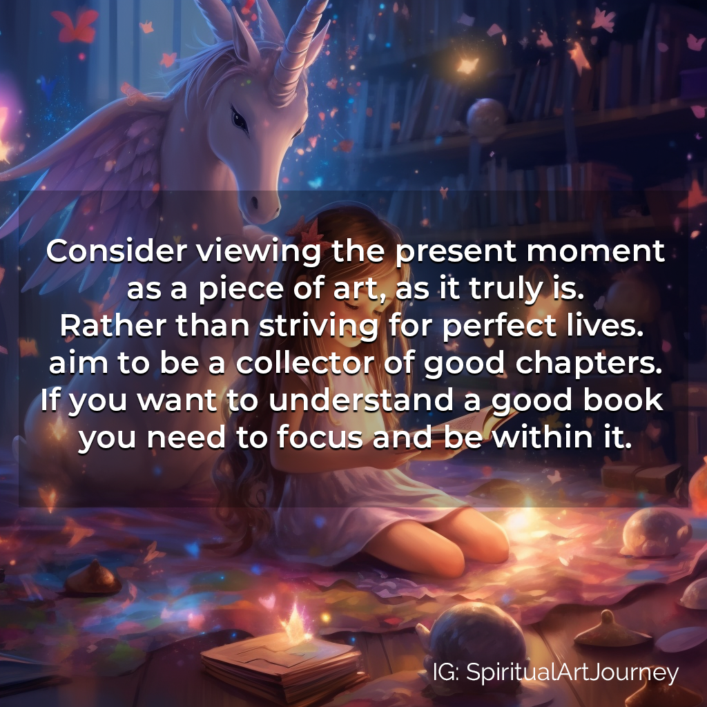 Spiritual Meme/Quote: Consider viewing the present moment as a piece of art, as it truly is. Rather than striving for perfect lives. aim to be a collector of good chapters. If you want to understand a good book you need to focus and be within it.